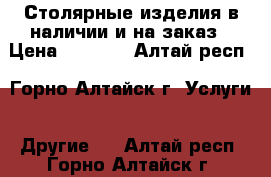 Столярные изделия в наличии и на заказ › Цена ­ 1 000 - Алтай респ., Горно-Алтайск г. Услуги » Другие   . Алтай респ.,Горно-Алтайск г.